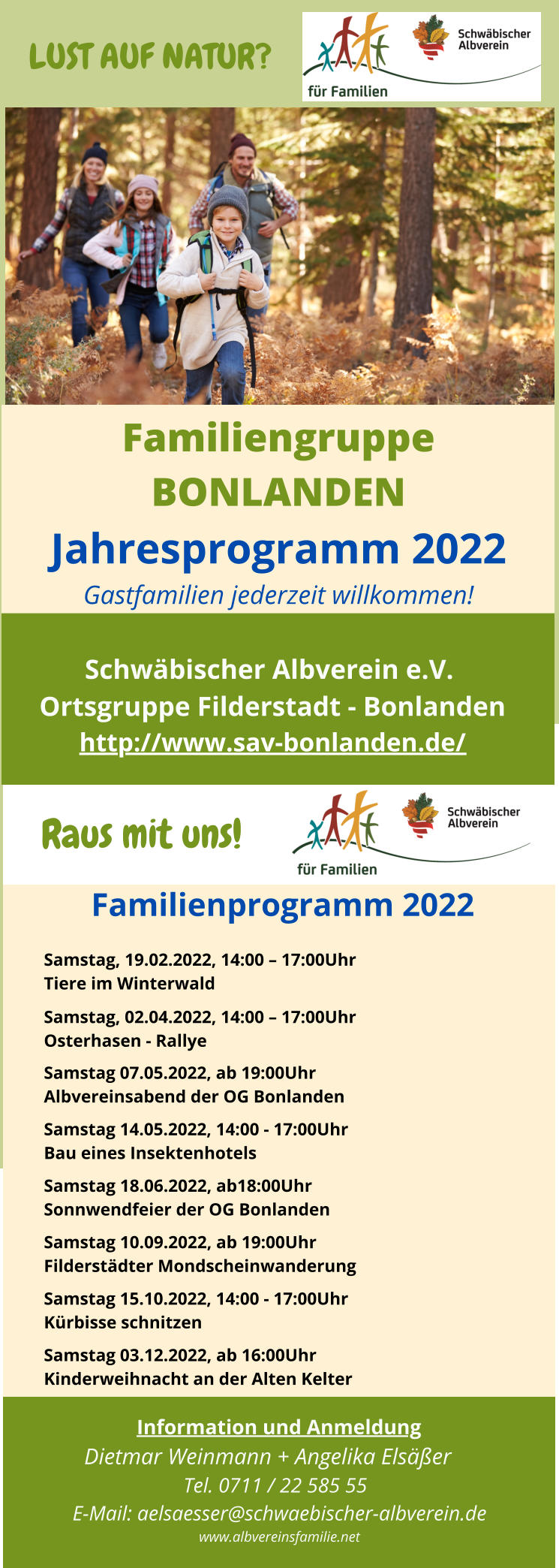 Schwbischer Albverein e.V.  Ortsgruppe Filderstadt - Bonlanden http://www.sav-bonlanden.de/ Familiengruppe BONLANDEN Jahresprogramm 2022 Gastfamilien jederzeit willkommen! LUST AUF NATUR?   Information und Anmeldung Dietmar Weinmann + Angelika Elser Tel. 0711 / 22 585 55 E-Mail: aelsaesser@schwaebischer-albverein.de www.albvereinsfamilie.net Familienprogramm 2022 Samstag, 19.02.2022, 14:00  17:00Uhr Tiere im Winterwald Samstag, 02.04.2022, 14:00  17:00Uhr Osterhasen - Rallye   Samstag 07.05.2022, ab 19:00Uhr Albvereinsabend der OG Bonlanden Samstag 14.05.2022, 14:00 - 17:00Uhr Bau eines Insektenhotels Samstag 18.06.2022, ab18:00Uhr Sonnwendfeier der OG Bonlanden Samstag 10.09.2022, ab 19:00Uhr Filderstdter Mondscheinwanderung  Samstag 15.10.2022, 14:00 - 17:00Uhr Krbisse schnitzen Samstag 03.12.2022, ab 16:00Uhr Kinderweihnacht an der Alten Kelter   Raus mit uns!